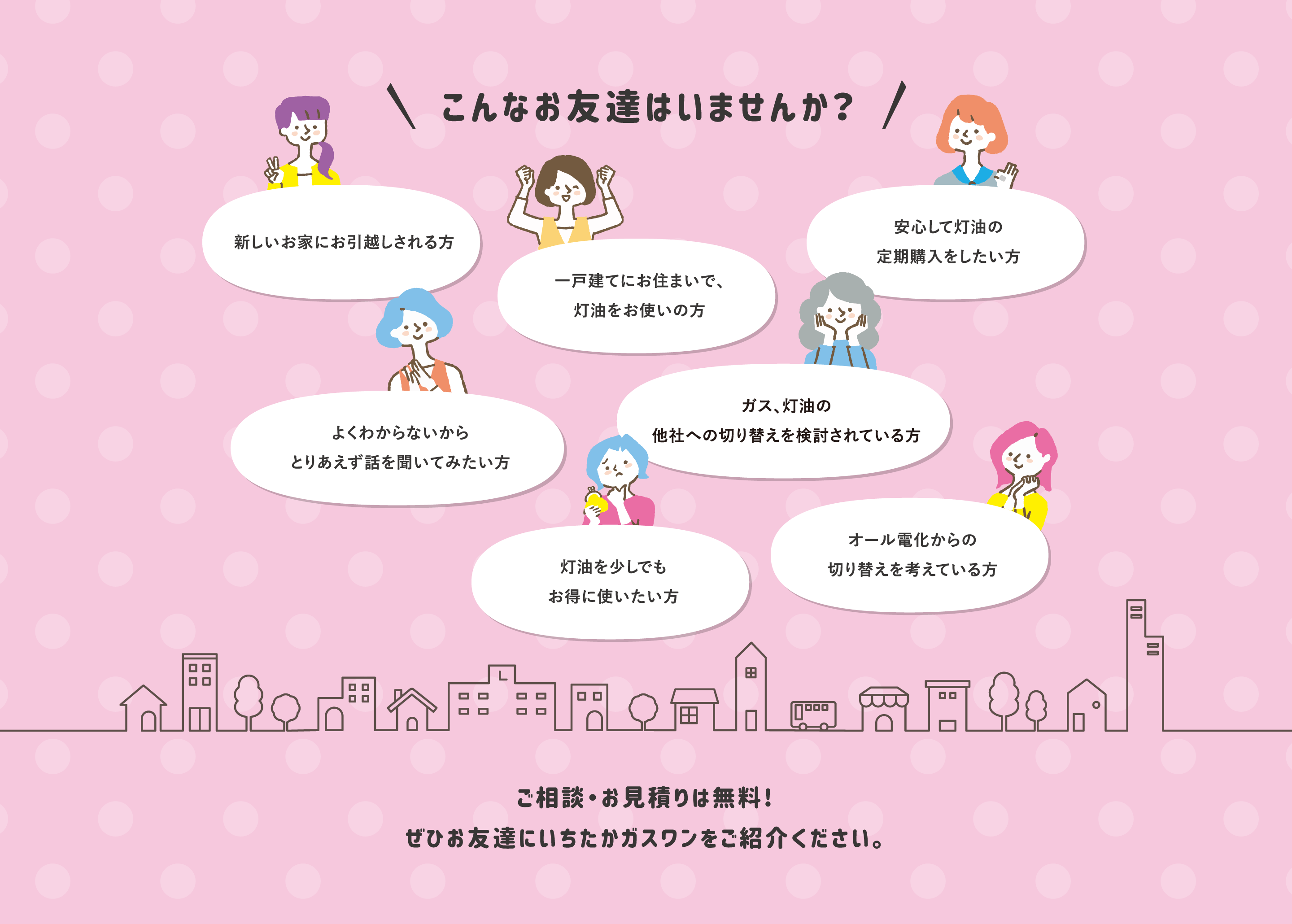 こんなお友達はいませんか？新しいお家にお引越しされる方、一戸建てにお住まいで灯油をお使いの方、安心して灯油の定期購入をしたい方、よくわからないからとりあえず話を聞いてみたい方、ガスや灯油の他社への切り替えを検討されている方、灯油を少しでもお得に使いたい方、オール電化からの切り替えを考えている方など。ご相談・お見積りは無料!ぜひお友達にいちたかガスワンをご紹介ください。