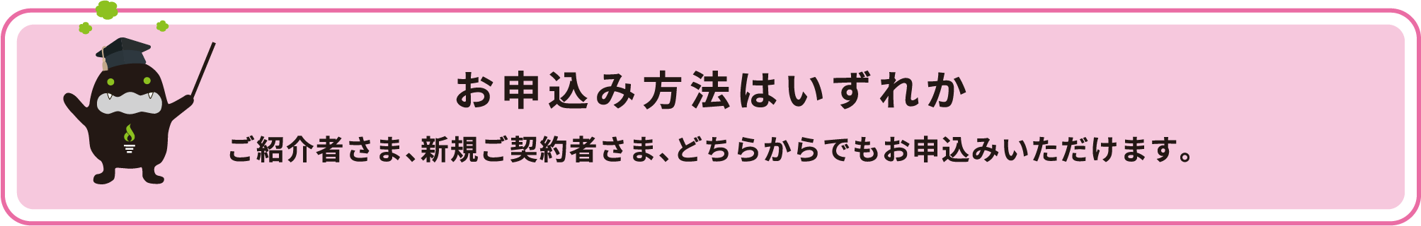 お申込み方法はお申込専用フォーム、もしくは電話のいずれかになります。ご紹介者さま、新規ご契約者さま、どちらからでもお申込みいただけます。