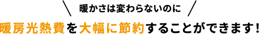 暖かさは変わらないのに暖房光熱費を大幅に節約することができます!