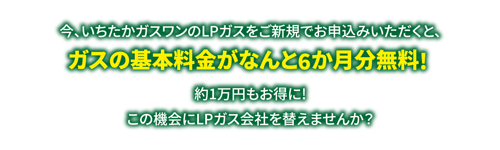 今、いちたかガスワンのLPガスをご新規でお申込みいただくと、ガスの基本料金がなんと6ヶ月無料!約一万円もお得になります。この機会にLPガス会社を替えませんか？キャンペーン期間は2025年4月1日から9月30日までとなります。