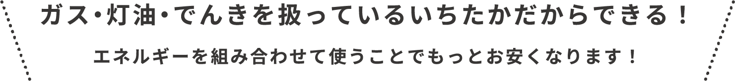 ガス、灯油、でんきを扱っているいちたかだからできます!エネルギーを組み合わせて使うことで、もっとお安くなります!