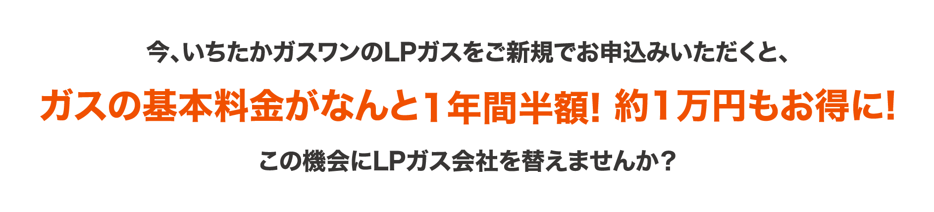 今、いちたかガスワンのLPガスをご新規でお申込みいただくと、ガスの基本料金がなんと1年間半額!約一万円もお得になります。この機会にLPガス会社を替えませんか？