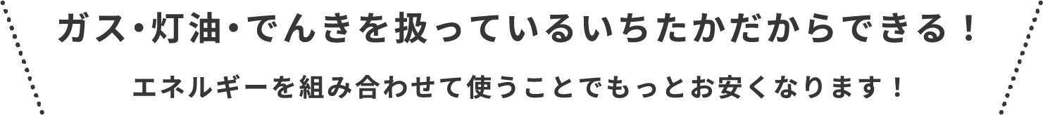 ガス、灯油、でんきを扱っているいちたかだからできます!エネルギーを組み合わせて使うことで、もっとお安くなります!