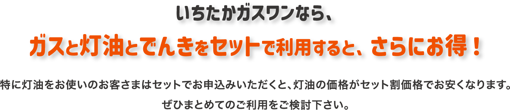 いちたかガスワンなら、ガスと灯油とでんきをセットで利用すると、さらにお得になります！特に灯油をお使いのお客さまはセットでお申込みいただくと、灯油の価格がセット割価格でお安くなります。ぜひまとめてのご利用をご検討下さい。