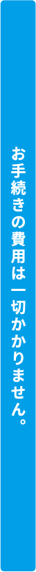 お手続きの費用は一切かかりません。