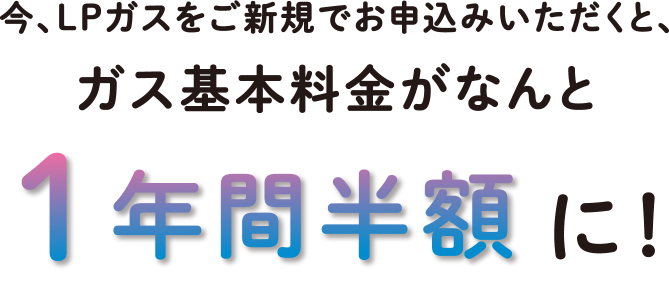 今、LPガスをご新規でお申込みいただくと、ガス基本料金がなんと一年間半額に！