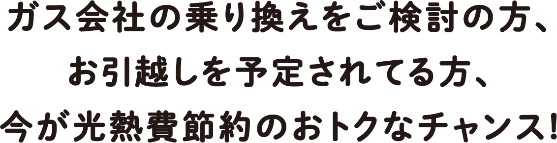 ガス会社の乗り換えをご検討の方、お引越しを予定されてる方、今が光熱費節約のおトクなチャンス!