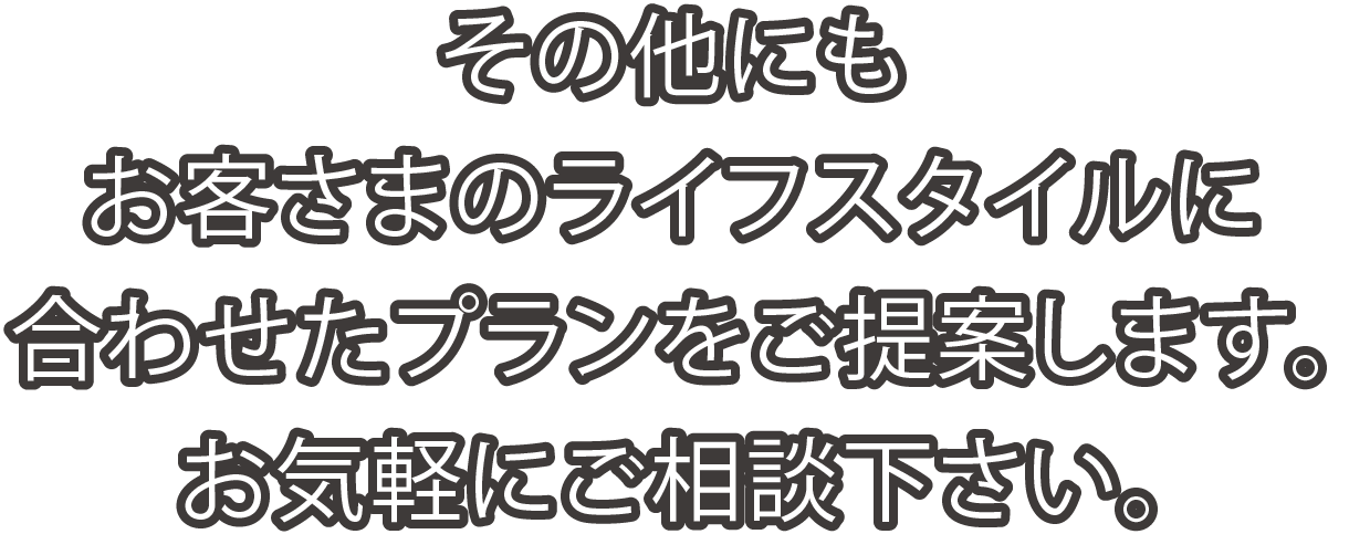 その他にもお客さまのライフスタイルに合わせたプランをご提案します。お気軽にご相談下さい。