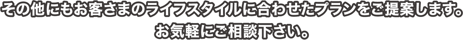 その他にもお客さまのライフスタイルに合わせたプランをご提案します。お気軽にご相談下さい。