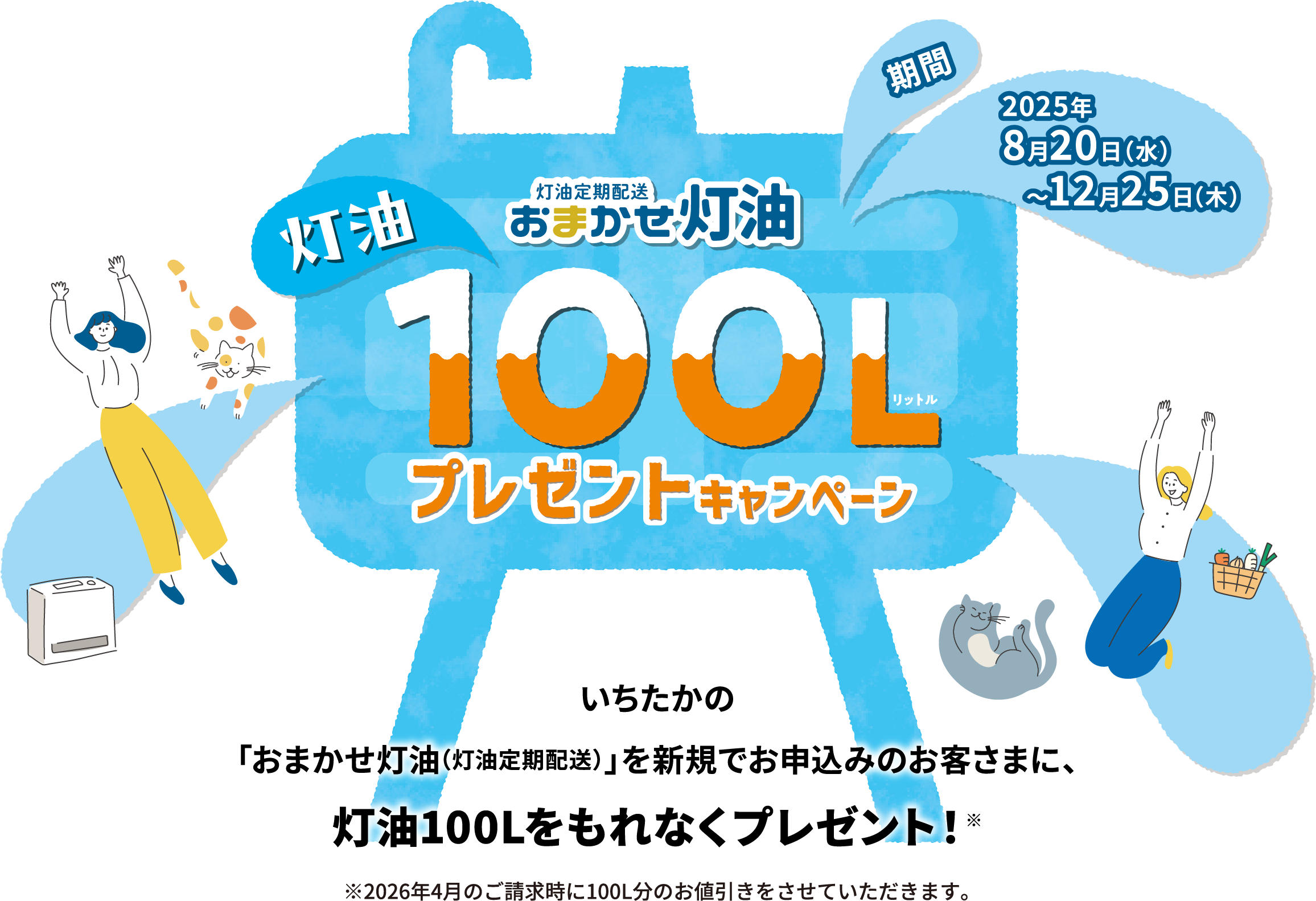 灯油定期配送のおまかせ灯油100リットルプレゼントキャンペーン。いちたかの「おまかせ灯油（灯油定期配送）」を新規でお申込みのお客さまに、灯油100リットルをもれなくプレゼント！期間は2025年8月20日(水)から12月25日(木)までとなります。2026年4月のご請求時に100L分のお値引きをさせていただきます。