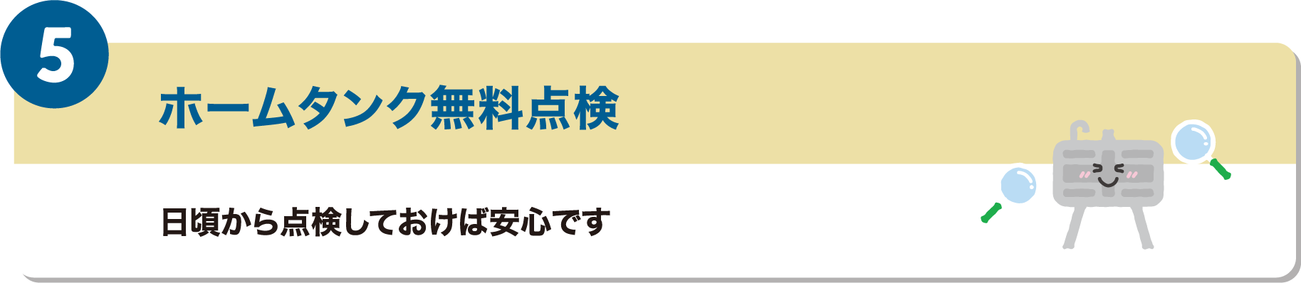 5つ目のメリットは、ホームタンク無料点検です。日頃から点検しておけば安心です。