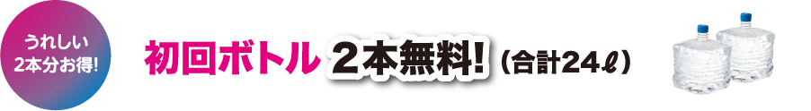 うれしい２本分お得！初回ボトル 2本無料! （合計24ℓ）