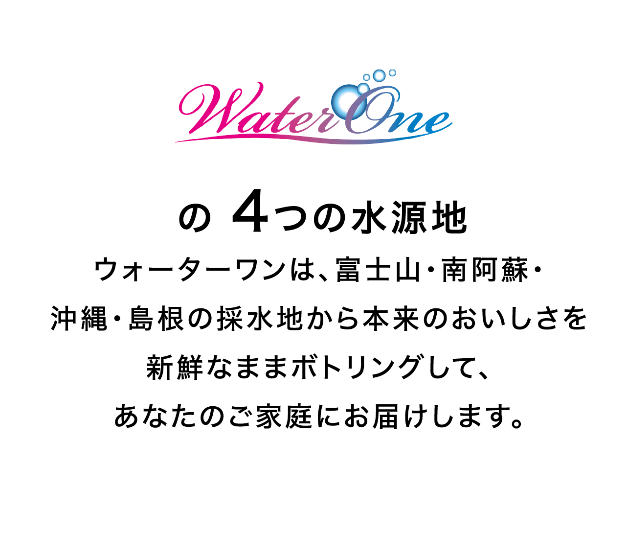 WaterOneの 4つの水源地　ウォーターワンは、富士山・南阿蘇・沖縄・島根の採水地から本来のおいしさを新鮮なままボトリングして、あなたのご家庭にお届けします。