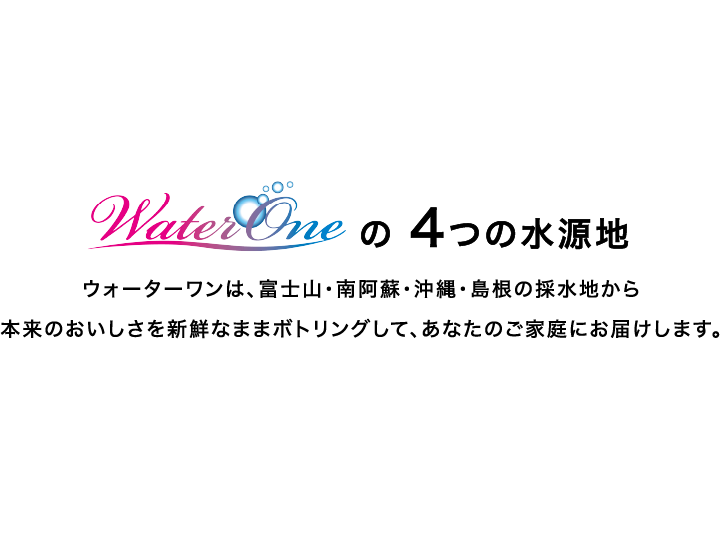 WaterOneの 4つの水源地　ウォーターワンは、富士山・南阿蘇・沖縄・島根の採水地から本来のおいしさを新鮮なままボトリングして、あなたのご家庭にお届けします。