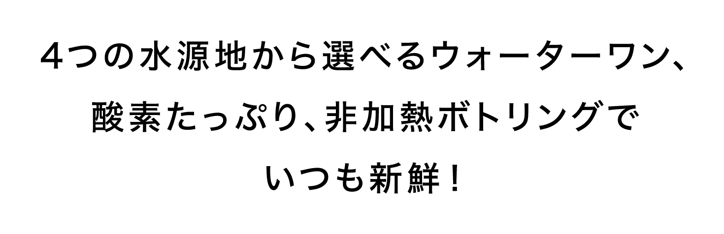 4つの水源地から選べるウォーターワン、酸素たっぷり、非加熱ボトリングでいつも新鮮！