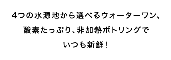 4つの水源地から選べるウォーターワン、酸素たっぷり、非加熱ボトリングでいつも新鮮！