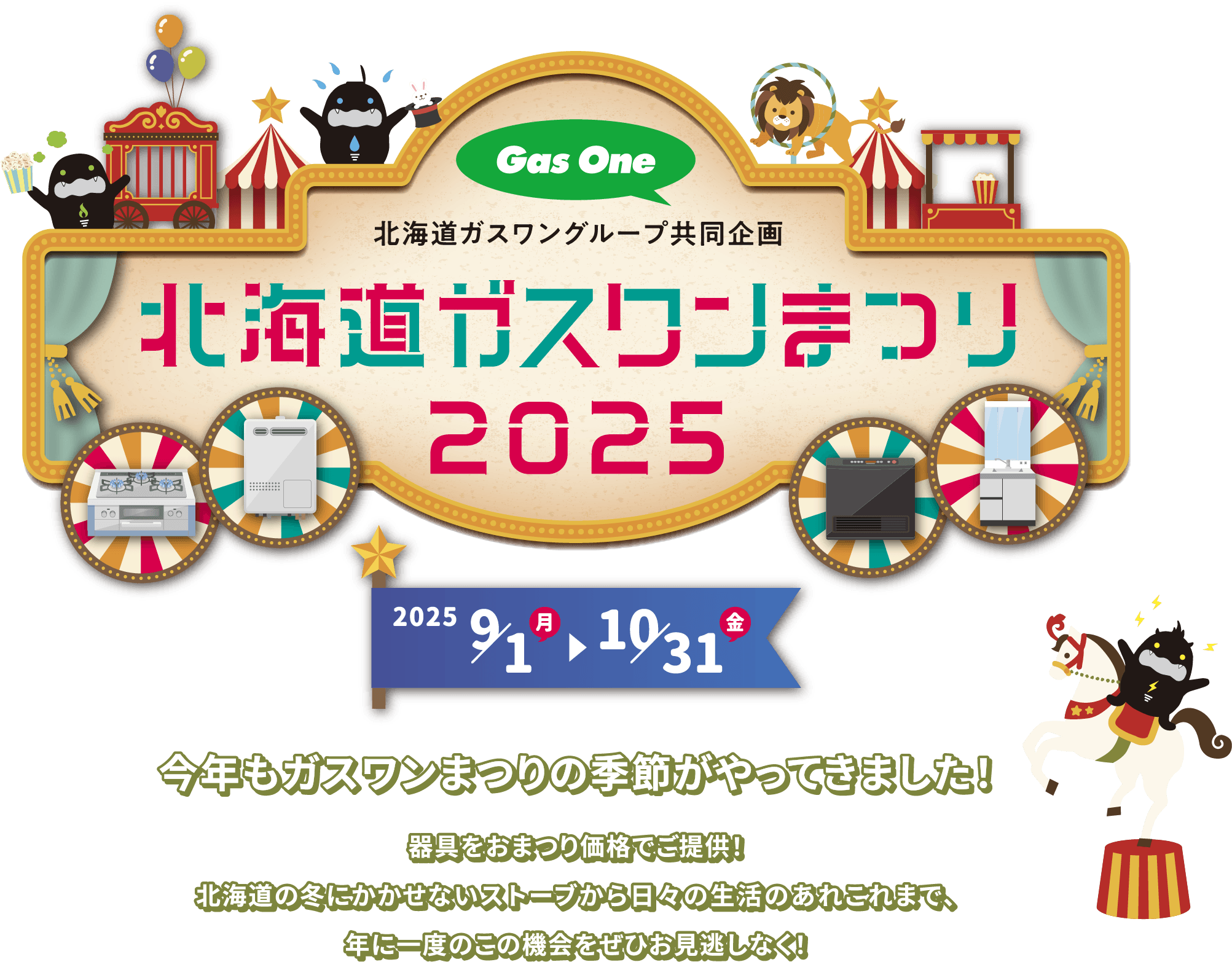 北海道ガスワングループ共同企画の北海道ガスワンまつり2025年を2025年9月1日から10月31日まで開催中。今年もガスワンまつりの季節がやってきました！器具をおまつり価格でご提供！北海道の冬にかかせないストーブから日々の生活のあれこれまで、年に一度のこの機会をぜひお見逃しなく！