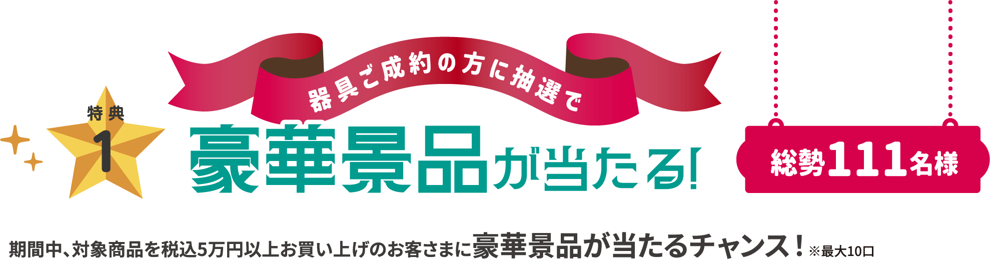 特典1点目は、器具ご成約の方に抽選で豪華景品が総勢111名様まで当たる!期間中は、対象商品を税込5万円以上お買い上げのお客さまに豪華景品が当たるチャンス!最大10口までとなります。