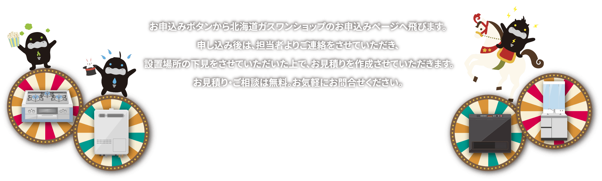 お申込みボタンから北海道ガスワンショップのお申込みページへ飛びます。申し込み後は、担当者よりご連絡をさせていただき、設置場所の下見をさせていただいた上で、お見積りを作成させていただきます。お見積り・ご相談は無料。お気軽にお問合せください。