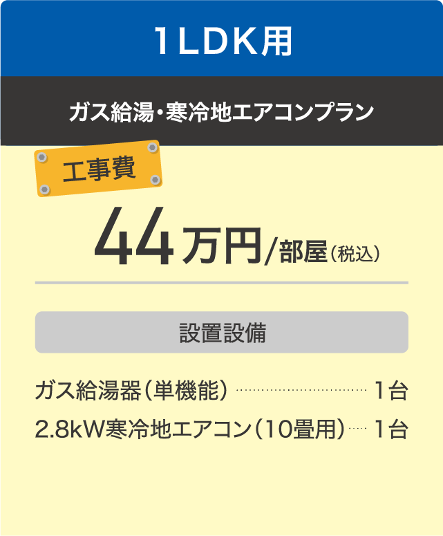 1LDK用 ガス給湯・寒冷地エアコンプラン 工事費44万円/部屋（税込） 設置設備は、ガス給湯器（単機能）1台、2.8kW寒冷地エアコン（10畳用）1台。