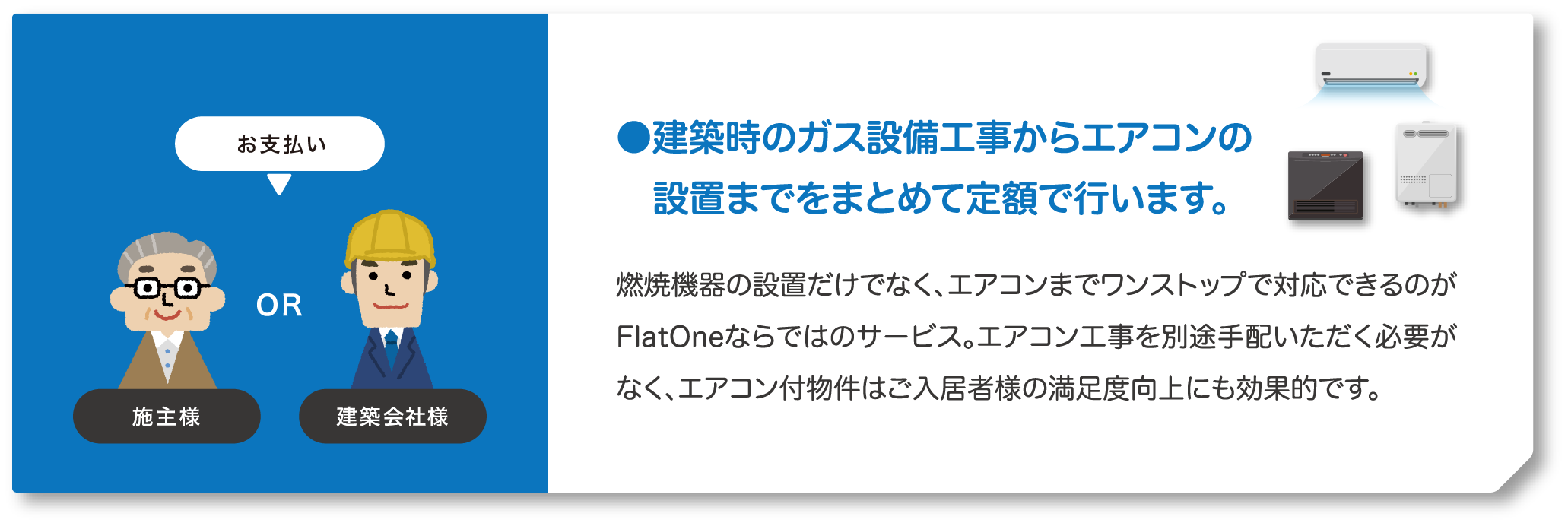お支払いは施主様か建築会社様。建築時のガス設備工事からエアコンの設置までをまとめて定額で行います。燃焼機器の設置だけでなく、エアコンまでワンストップで対応できるのがFlatOneならではのサービス。エアコン工事を別途手配いただく必要がなく、エアコン付物件はご入居者様の満足度向上にも効果的です。
