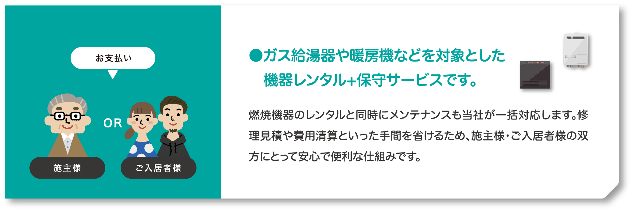 お支払いは施主様か、ご入居者様。ガス給湯器や暖房機などを対象とした機器レンタル+保守サービスです。燃焼機器のレンタルと同時にメンテナンスも当社が一括対応します。修理見積や費用清算といった手間を省けるため、施主様・ご入居者様の双方にとって安心で便利な仕組みです。