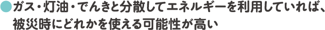・ガス・灯油・でんきと分散してエネルギーを利用していれば、被災時にどれかを使える可能性が高い
