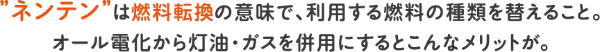 ”ネンテン”は燃料転換の意味で、利用する燃料の種類を替えること。オール電化から灯油・ガスを併用にするとこんなメリットが。