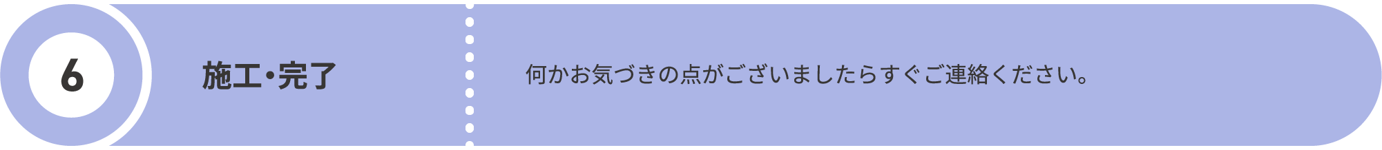最後の6つ目に、施工を行い完了となります。何かお気づきの点がございましたらすぐご連絡ください。