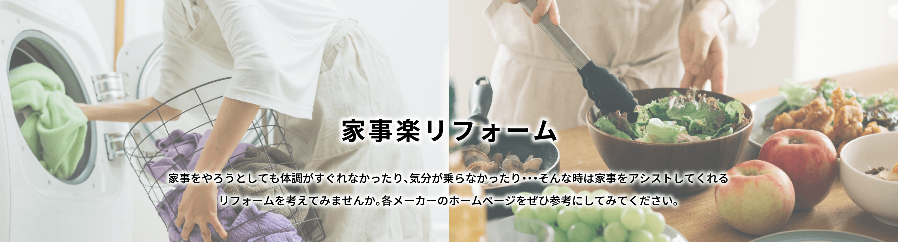 家事楽リフォーム 家事をやろうとしても体調がすぐれなかったり、気分が乗らなかったり。そんな時は家事をアシストしてくれるリフォームを考えてみませんか。各メーカーのホームページをぜひ参考にしてみてください。