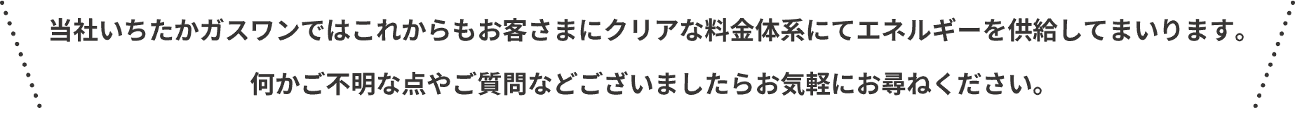 当社いちたかガスワンではこれからもお客さまにクリアな料金体系にてエネルギーを供給してまいります。何かご不明な点やご質問などございましたらお気軽にお尋ねください。