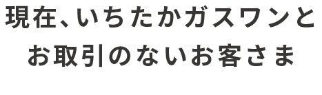 現在、いちたかガスワンとお取引のないお客さま